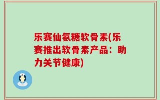 乐赛仙氨糖软骨素(乐赛推出软骨素产品：助力关节健康)
