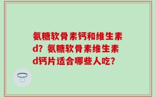 氨糖软骨素钙和维生素d？氨糖软骨素维生素d钙片适合哪些人吃？