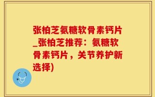 张柏芝氨糖软骨素钙片_张柏芝推荐：氨糖软骨素钙片，关节养护新选择)