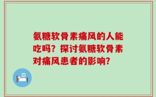 氨糖软骨素痛风的人能吃吗？探讨氨糖软骨素对痛风患者的影响？