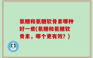 氨糖和氨糖软骨素哪种好一些(氨糖和氨糖软骨素，哪个更有效？)