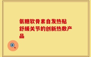 氨糖软骨素自发热贴 舒缓关节的创新热敷产品