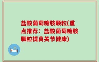 盐酸葡萄糖胺颗粒(重点推荐：盐酸葡萄糖胺颗粒提高关节健康)