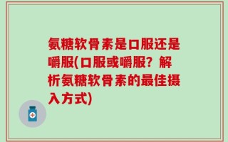 氨糖软骨素是口服还是嚼服(口服或嚼服？解析氨糖软骨素的最佳摄入方式)
