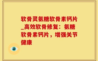 软骨灵氨糖软骨素钙片_高效软骨修复：氨糖软骨素钙片，增强关节健康