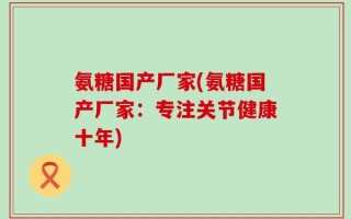 氨糖国产厂家(氨糖国产厂家：专注关节健康十年)