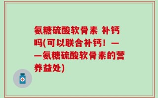 氨糖硫酸软骨素 补钙吗(可以联合补钙！——氨糖硫酸软骨素的营养益处)