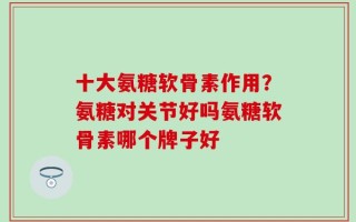 十大氨糖软骨素作用？氨糖对关节好吗氨糖软骨素哪个牌子好