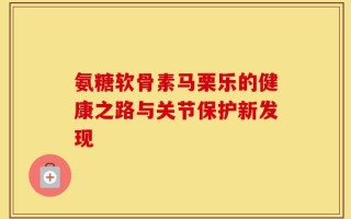 氨糖软骨素马栗乐的健康之路与关节保护新发现