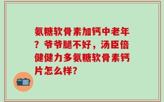 氨糖软骨素加钙中老年？爷爷腿不好，汤臣倍健健力多氨糖软骨素钙片怎么样？