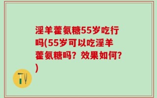 淫羊藿氨糖55岁吃行吗(55岁可以吃淫羊藿氨糖吗？效果如何？)