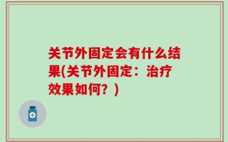 关节外固定会有什么结果(关节外固定：治疗效果如何？)