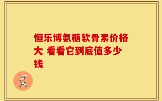 恒乐博氨糖软骨素价格大 看看它到底值多少钱