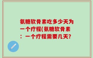 氨糖软骨素吃多少天为一个疗程(氨糖软骨素：一个疗程需要几天？