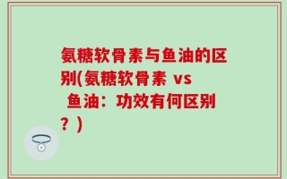氨糖软骨素与鱼油的区别(氨糖软骨素 vs 鱼油：功效有何区别？)