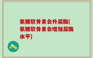 氨糖软骨素会升尿酸(氨糖软骨素会增加尿酸水平)