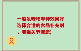 一般氨糖吃哪种效果好选择合适的食品补充剂，增强关节健康)