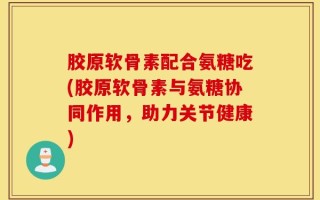 胶原软骨素配合氨糖吃(胶原软骨素与氨糖协同作用，助力关节健康)