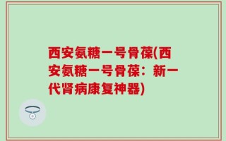 西安氨糖一号骨葆(西安氨糖一号骨葆：新一代肾病康复神器)