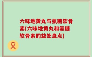 六味地黄丸与氨糖软骨素(六味地黄丸和氨糖软骨素的益处盘点)