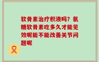软骨素治疗积液吗？氨糖软骨素吃多久才能见效呢能不能改善关节问题呢
