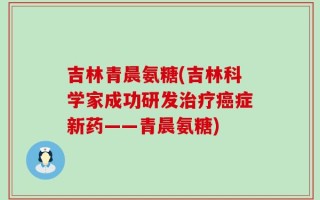 吉林青晨氨糖(吉林科学家成功研发治疗癌症新药——青晨氨糖)