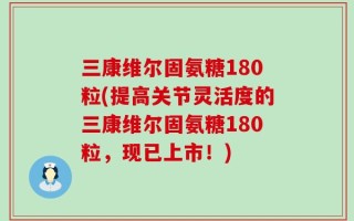 三康维尔固氨糖180粒(提高关节灵活度的三康维尔固氨糖180粒，现已上市！)