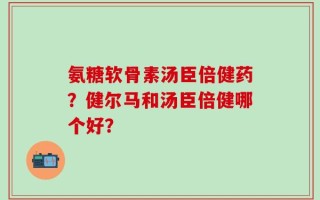 氨糖软骨素汤臣倍健药？健尔马和汤臣倍健哪个好？