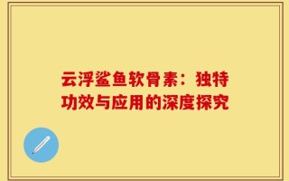 云浮鲨鱼软骨素：独特功效与应用的深度探究