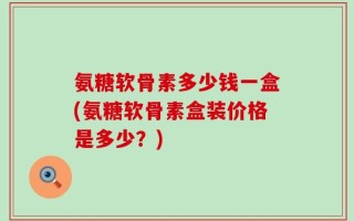 氨糖软骨素多少钱一盒(氨糖软骨素盒装价格是多少？)