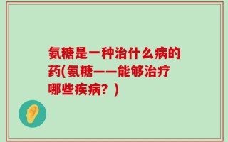 氨糖是一种治什么病的药(氨糖——能够治疗哪些疾病？)