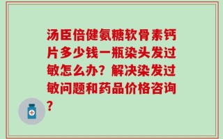 汤臣倍健氨糖软骨素钙片多少钱一瓶染头发过敏怎么办？解决染发过敏问题和药品价格咨询？