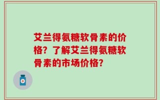 艾兰得氨糖软骨素的价格？了解艾兰得氨糖软骨素的市场价格？