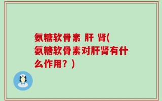 氨糖软骨素 肝 肾(氨糖软骨素对肝肾有什么作用？)