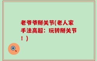 老爷爷掰关节(老人家手法高超：玩转掰关节！)