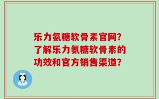 乐力氨糖软骨素官网？了解乐力氨糖软骨素的功效和官方销售渠道？