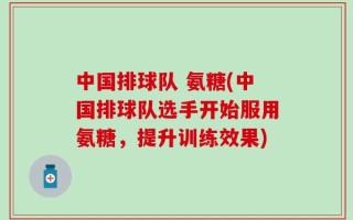 中国排球队 氨糖(中国排球队选手开始服用氨糖，提升训练效果)