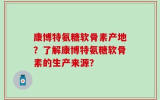 康博特氨糖软骨素产地？了解康博特氨糖软骨素的生产来源？
