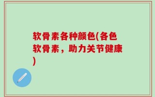 软骨素各种颜色(各色软骨素，助力关节健康)