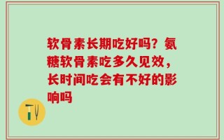 软骨素长期吃好吗？氨糖软骨素吃多久见效，长时间吃会有不好的影响吗