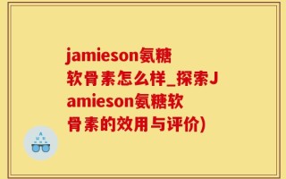 jamieson氨糖软骨素怎么样_探索Jamieson氨糖软骨素的效用与评价)