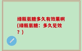 绿瓶氨糖多久有效果啊(绿瓶氨糖：多久见效？)