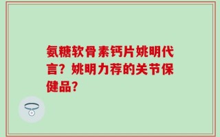 氨糖软骨素钙片姚明代言？姚明力荐的关节保健品？