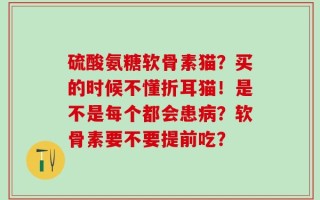 硫酸氨糖软骨素猫？买的时候不懂折耳猫！是不是每个都会患病？软骨素要不要提前吃？