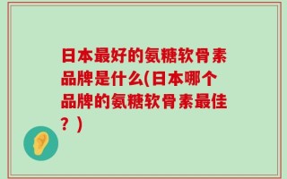 日本最好的氨糖软骨素品牌是什么(日本哪个品牌的氨糖软骨素最佳？)