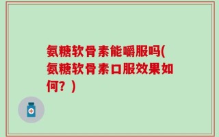 氨糖软骨素能嚼服吗(氨糖软骨素口服效果如何？)