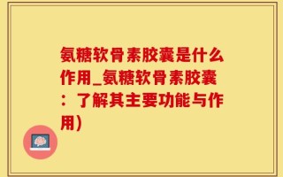 氨糖软骨素胶囊是什么作用_氨糖软骨素胶囊：了解其主要功能与作用)