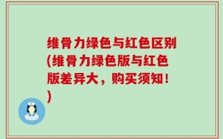 维骨力绿色与红色区别(维骨力绿色版与红色版差异大，购买须知！)