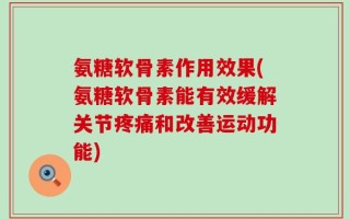 氨糖软骨素作用效果(氨糖软骨素能有效缓解关节疼痛和改善运动功能)
