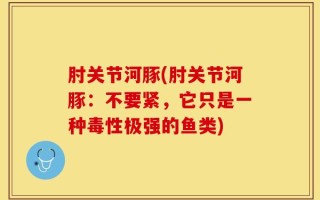肘关节河豚(肘关节河豚：不要紧，它只是一种毒性极强的鱼类)